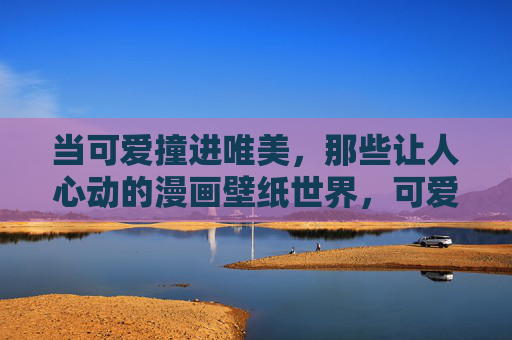 当可爱撞进唯美,那些让人心动的漫画壁纸世界,可爱撞进唯美,漫画壁纸心动世界 当可爱撞进唯美,那些让人心动的漫画壁纸世界,可爱撞进唯美,漫画壁纸心动世界