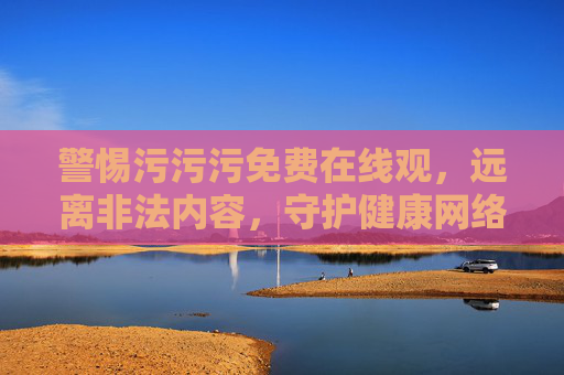 警惕污污污免费在线观,远离非法内容,守护健康网络环境,警惕污污污免费在线观,守护健康网络环境 警惕污污污免费在线观,远离非法内容,守护健康网络环境,警惕污污污免费在线观,守护健康网络环境