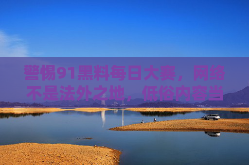 警惕91黑料每日大赛,网络不是法外之地,低俗内容当休矣,警惕91黑料乱象,网络非法外之地,低俗内容当休矣 警惕91黑料每日大赛,网络不是法外之地,低俗内容当休矣,警惕91黑料乱象,网络非法外之地,低俗内容当休矣