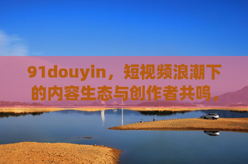 91douyin,短视频浪潮下的内容生态与创作者共鸣,91douyin,短视频浪潮下的内容生态与创作者共鸣 91douyin,短视频浪潮下的内容生态与创作者共鸣,91douyin,短视频浪潮下的内容生态与创作者共鸣