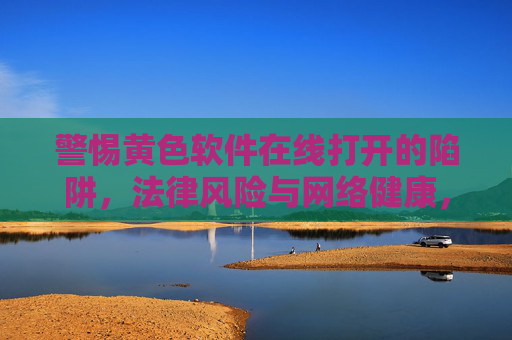 警惕黄色软件在线打开的陷阱,法律风险与网络健康,警惕黄色软件在线打开陷阱,法律风险与网络健康 警惕黄色软件在线打开的陷阱,法律风险与网络健康,警惕黄色软件在线打开陷阱,法律风险与网络健康