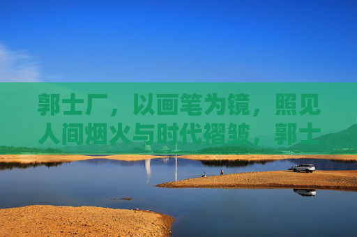 郭士厂,以画笔为镜,照见人间烟火与时代褶皱,郭士厂,以画笔为镜,照见人间烟火与时代褶皱 郭士厂,以画笔为镜,照见人间烟火与时代褶皱,郭士厂,以画笔为镜,照见人间烟火与时代褶皱