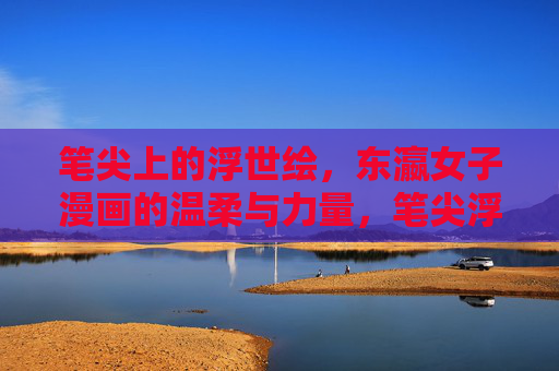 笔尖上的浮世绘,东瀛女子漫画的温柔与力量,笔尖浮世绘,东瀛女子漫画的温柔与力量 笔尖上的浮世绘,东瀛女子漫画的温柔与力量,笔尖浮世绘,东瀛女子漫画的温柔与力量