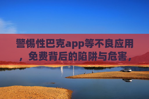 警惕性巴克app等不良应用,免费背后的陷阱与危害,警惕免费陷阱,性巴克等不良应用危害 警惕性巴克app等不良应用,免费背后的陷阱与危害,警惕免费陷阱,性巴克等不良应用危害