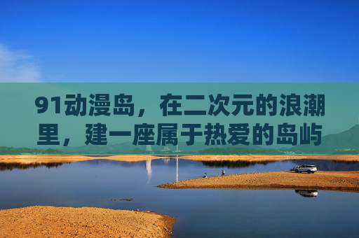 91动漫岛,在二次元的浪潮里,建一座属于热爱的岛屿,91动漫岛,二次元浪潮中的热爱岛屿 91动漫岛,在二次元的浪潮里,建一座属于热爱的岛屿,91动漫岛,二次元浪潮中的热爱岛屿