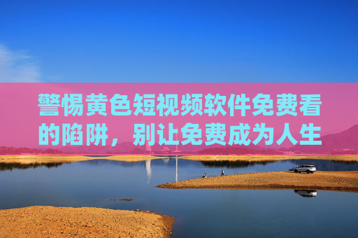 警惕黄色短视频软件免费看的陷阱,别让免费成为人生的高代价,警惕免费黄色短视频软件陷阱,别让免费成为人生高代价 警惕黄色短视频软件免费看的陷阱,别让免费成为人生的高代价,警惕免费黄色短视频软件陷阱,别让免费成为人生高代价