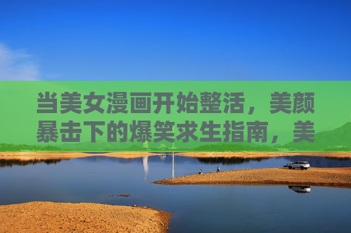 当美女漫画开始整活,美颜暴击下的爆笑求生指南,美颜暴击!美女漫画的爆笑整活指南 当美女漫画开始整活,美颜暴击下的爆笑求生指南,美颜暴击!美女漫画的爆笑整活指南