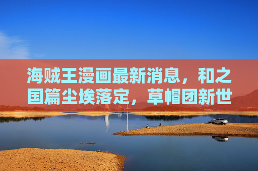 海贼王漫画最新消息,和之国篇尘埃落定,草帽团新世界征程再启,最终章伏笔引爆期待,和之国落幕,草帽启新程!海贼王最终章伏笔引爆期待 海贼王漫画最新消息,和之国篇尘埃落定,草帽团新世界征程再启,最终章伏笔引爆期待,和之国落幕,草帽启新程!海贼王最终章伏笔引爆期待