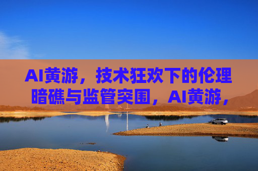 AI黄游,技术狂欢下的伦理暗礁与监管突围,AI黄游,技术狂欢下的伦理暗礁与监管突围 AI黄游,技术狂欢下的伦理暗礁与监管突围,AI黄游,技术狂欢下的伦理暗礁与监管突围