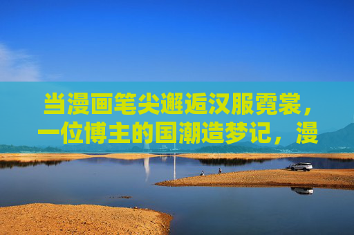 当漫画笔尖邂逅汉服霓裳,一位博主的国潮造梦记,漫画笔尖邂逅汉服霓裳,国潮造梦记 当漫画笔尖邂逅汉服霓裳,一位博主的国潮造梦记,漫画笔尖邂逅汉服霓裳,国潮造梦记
