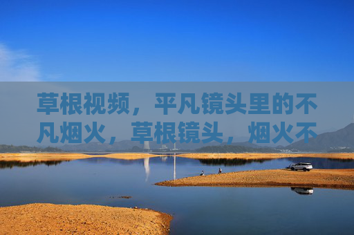 草根视频，平凡镜头里的不凡烟火，草根镜头，烟火不凡
