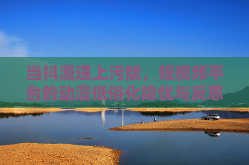 当抖漫遇上污版,短视频平台的动漫低俗化隐忧与反思,抖漫遇污版,短视频平台动漫低俗化的隐忧与反思 当抖漫遇上污版,短视频平台的动漫低俗化隐忧与反思,抖漫遇污版,短视频平台动漫低俗化的隐忧与反思