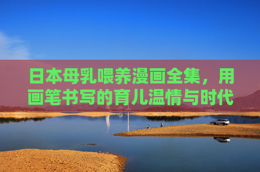 日本母乳喂养漫画全集,用画笔书写的育儿温情与时代镜像,日本母乳喂养漫画,画笔书写的温情与时代镜像 日本母乳喂养漫画全集,用画笔书写的育儿温情与时代镜像,日本母乳喂养漫画,画笔书写的温情与时代镜像