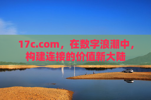 17c.com,在数字浪潮中,构建连接的价值新大陆 17c.com,在数字浪潮中,构建连接的价值新大陆