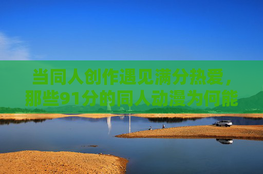 当同人创作遇见满分热爱,那些91分的同人动漫为何能打动人心?满分热爱浇灌的同人创作,91分动漫何以动人? 当同人创作遇见满分热爱,那些91分的同人动漫为何能打动人心?满分热爱浇灌的同人创作,91分动漫何以动人?