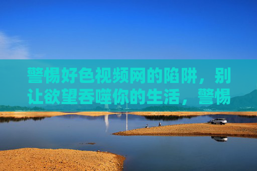 警惕好色视频网的陷阱，别让欲望吞噬你的生活，警惕好色视频网陷阱，别让欲望吞噬生活