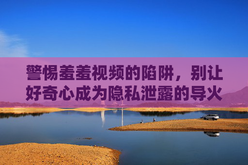 警惕羞羞视频的陷阱,别让好奇心成为隐私泄露的导火索,警惕羞羞视频陷阱,好奇心是隐私泄露的导火索 警惕羞羞视频的陷阱,别让好奇心成为隐私泄露的导火索,警惕羞羞视频陷阱,好奇心是隐私泄露的导火索