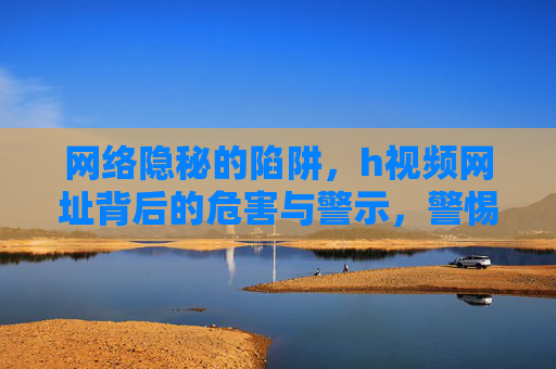网络隐秘的陷阱,h视频网址背后的危害与警示,警惕网络隐秘陷阱,h视频网址的危害警示 网络隐秘的陷阱,h视频网址背后的危害与警示,警惕网络隐秘陷阱,h视频网址的危害警示