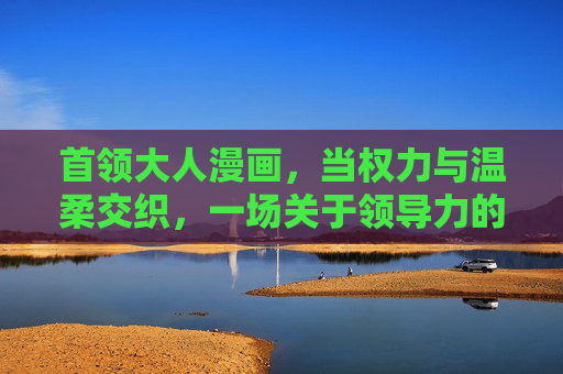 首领大人漫画，当权力与温柔交织，一场关于领导力的另类解读，权力与温柔交织，首领大人的另类领导力