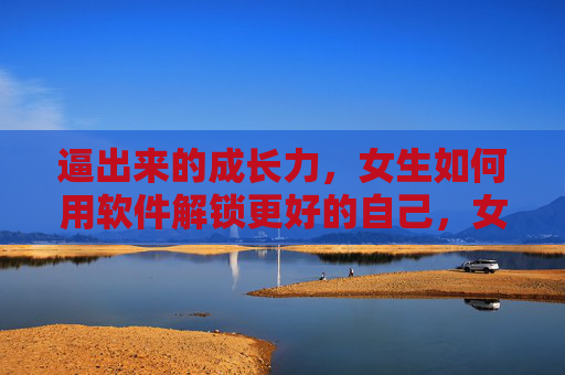 逼出来的成长力，女生如何用软件解锁更好的自己，女生用软件逼出成长力，解锁更好的自己