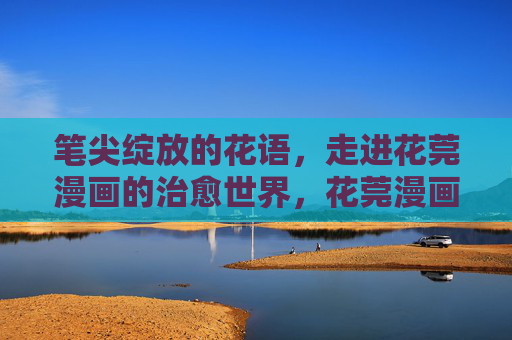 笔尖绽放的花语，走进花莞漫画的治愈世界，花莞漫画，笔尖花语的治愈绽放