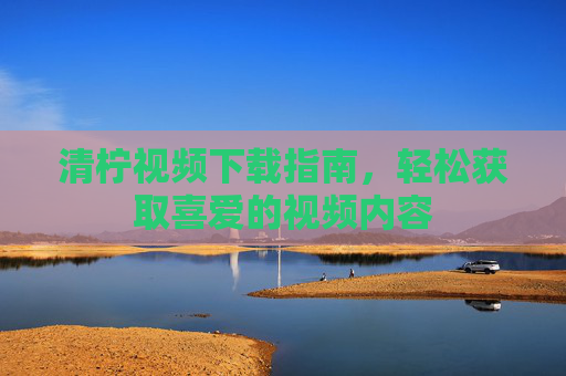 清柠视频下载指南,轻松获取喜爱的视频内容 清柠视频下载指南,轻松获取喜爱的视频内容