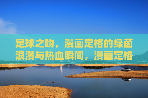 足球之吻，漫画定格的绿茵浪漫与热血瞬间，漫画定格足球之吻，绿茵浪漫与热血
