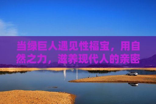 当绿巨人遇见性福宝，用自然之力，滋养现代人的亲密生态，绿巨人遇见性福宝，自然之力滋养亲密生态