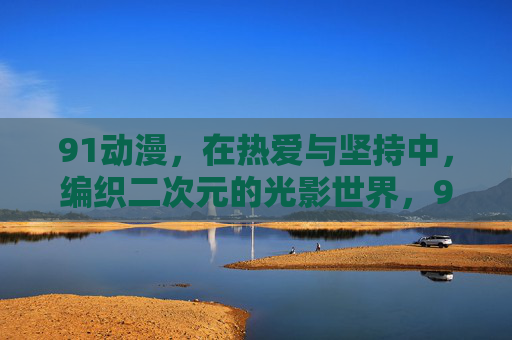 91动漫，在热爱与坚持中，编织二次元的光影世界，91动漫，用热爱坚守编织二次元光影世界
