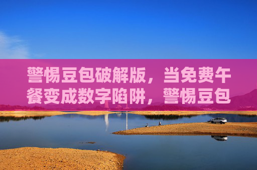 警惕豆包破解版,当免费午餐变成数字陷阱,警惕豆包破解版,免费午餐背后的数字陷阱 警惕豆包破解版,当免费午餐变成数字陷阱,警惕豆包破解版,免费午餐背后的数字陷阱
