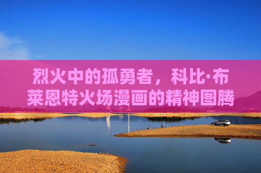 烈火中的孤勇者,科比·布莱恩特火场漫画的精神图腾,烈火孤勇者,科比·布莱恩特的精神图腾 烈火中的孤勇者,科比·布莱恩特火场漫画的精神图腾,烈火孤勇者,科比·布莱恩特的精神图腾