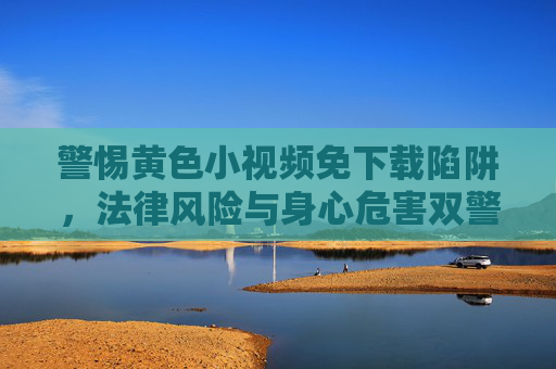 警惕黄色小视频免下载陷阱,法律风险与身心危害双警示,警惕黄色小视频免下载陷阱,法律风险与身心危害双警示 警惕黄色小视频免下载陷阱,法律风险与身心危害双警示,警惕黄色小视频免下载陷阱,法律风险与身心危害双警示