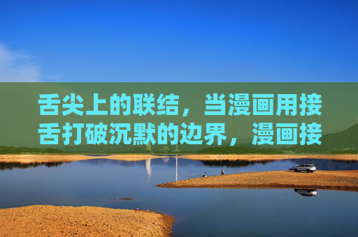 舌尖上的联结,当漫画用接舌打破沉默的边界,漫画接舌破沉默,舌尖上的联结 舌尖上的联结,当漫画用接舌打破沉默的边界,漫画接舌破沉默,舌尖上的联结
