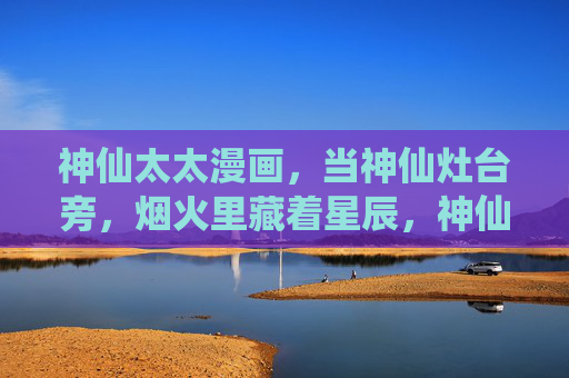 神仙太太漫画,当神仙灶台旁,烟火里藏着星辰,神仙太太灶台旁,烟火藏星辰 神仙太太漫画,当神仙灶台旁,烟火里藏着星辰,神仙太太灶台旁,烟火藏星辰