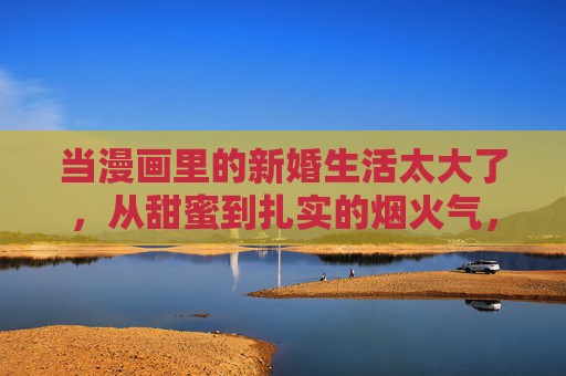 当漫画里的新婚生活太大了，从甜蜜到扎实的烟火气，漫画新婚，烟火气里的甜蜜与扎实