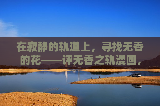 在寂静的轨道上,寻找无香的花——评无香之轨漫画,寂静轨道,无香之花——评无香之轨漫画 在寂静的轨道上,寻找无香的花——评无香之轨漫画,寂静轨道,无香之花——评无香之轨漫画