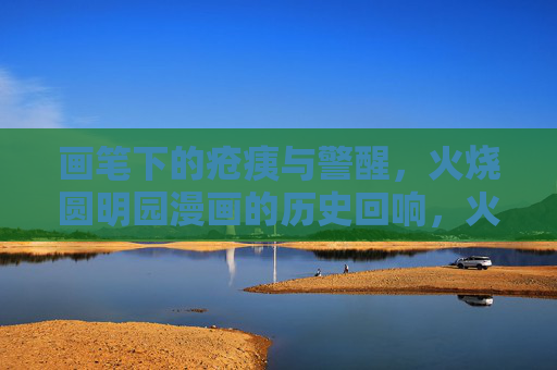 画笔下的疮痍与警醒,火烧圆明园漫画的历史回响,火烧圆明园漫画,疮痍笔录与历史警醒 画笔下的疮痍与警醒,火烧圆明园漫画的历史回响,火烧圆明园漫画,疮痍笔录与历史警醒