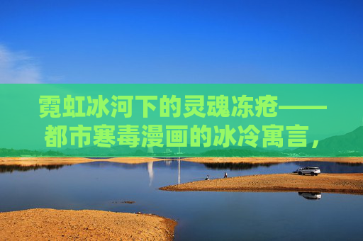 霓虹冰河下的灵魂冻疮——都市寒毒漫画的冰冷寓言,霓虹冰河下的灵魂冻疮 霓虹冰河下的灵魂冻疮——都市寒毒漫画的冰冷寓言,霓虹冰河下的灵魂冻疮