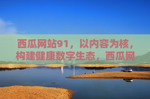 西瓜网站91,以内容为核,构建健康数字生态,西瓜网站91,以内容为核,构建健康数字生态 西瓜网站91,以内容为核,构建健康数字生态,西瓜网站91,以内容为核,构建健康数字生态
