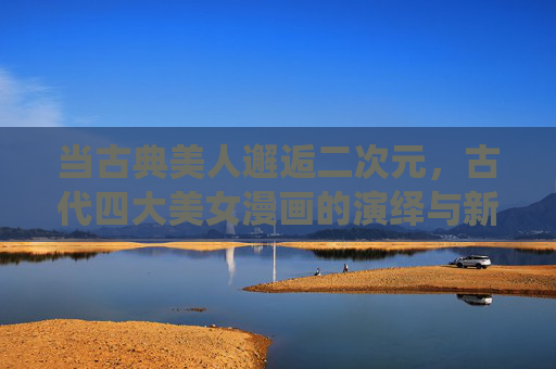 当古典美人邂逅二次元，古代四大美女漫画的演绎与新生，古典美人邂逅二次元，四大美女漫画的新生演绎