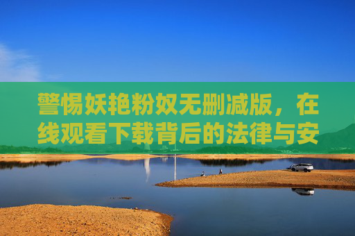 警惕妖艳粉奴无删减版,在线观看下载背后的法律与安全风险,警惕妖艳粉奴无删减版在线观看下载的法律与安全风险 警惕妖艳粉奴无删减版,在线观看下载背后的法律与安全风险,警惕妖艳粉奴无删减版在线观看下载的法律与安全风险