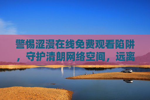 警惕涩漫在线免费观看陷阱，守护清朗网络空间，远离不良信息，涩漫在线免费观看陷阱需警惕，守护清朗网络空间
