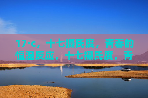 17·c,十七摄氏度,青春的恒温反应,十七摄氏度,青春的恒温反应 17·c,十七摄氏度,青春的恒温反应,十七摄氏度,青春的恒温反应