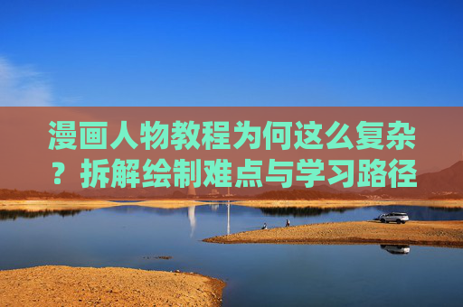 漫画人物教程为何这么复杂?拆解绘制难点与学习路径 漫画人物教程为何这么复杂?拆解绘制难点与学习路径