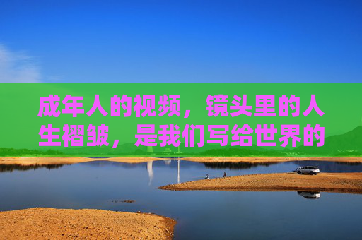 成年人的视频,镜头里的人生褶皱,是我们写给世界的温柔情书,镜头褶皱,成年人的温柔情书 成年人的视频,镜头里的人生褶皱,是我们写给世界的温柔情书,镜头褶皱,成年人的温柔情书