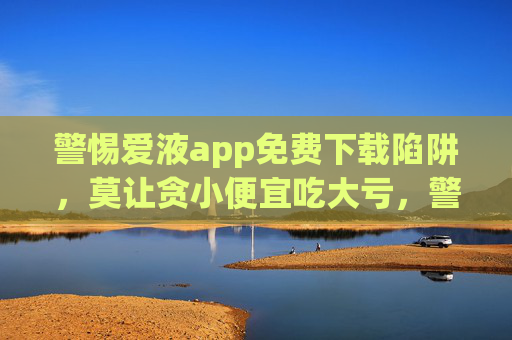 警惕爱液app免费下载陷阱，莫让贪小便宜吃大亏，警惕爱液app免费下载陷阱，莫让贪小便宜吃大亏