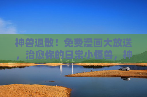 神兽退散!免费漫画大放送,治愈你的日常小怪兽,神兽退散!免费漫画治愈日常小怪兽 神兽退散!免费漫画大放送,治愈你的日常小怪兽,神兽退散!免费漫画治愈日常小怪兽
