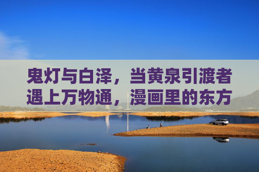鬼灯与白泽，当黄泉引渡者遇上万物通，漫画里的东方奇幻有多绝？鬼灯与白泽，东方奇幻的引渡与通晓