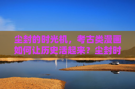 尘封的时光机,考古类漫画如何让历史活起来?尘封时光机,考古漫画活化历史 尘封的时光机,考古类漫画如何让历史活起来?尘封时光机,考古漫画活化历史