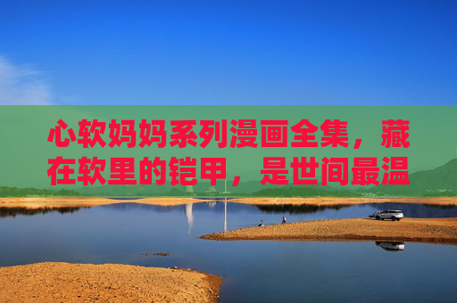 心软妈妈系列漫画全集,藏在软里的铠甲,是世间最温柔的铠甲 心软妈妈系列漫画全集,藏在软里的铠甲,是世间最温柔的铠甲